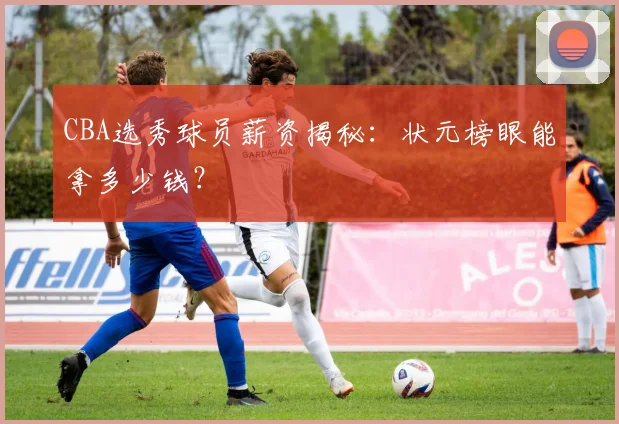 CBA选秀球员薪资揭秘：状元榜眼能拿多少钱？