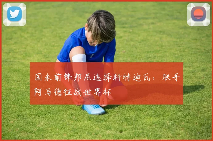 国米前锋邦尼选择科特迪瓦，联手阿马德征战世界杯