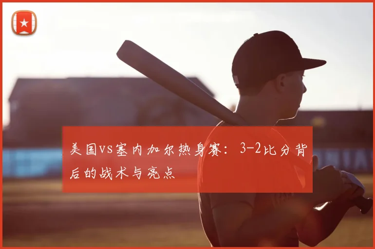 美国vs塞内加尔热身赛:3-2比分背后的战术与亮点