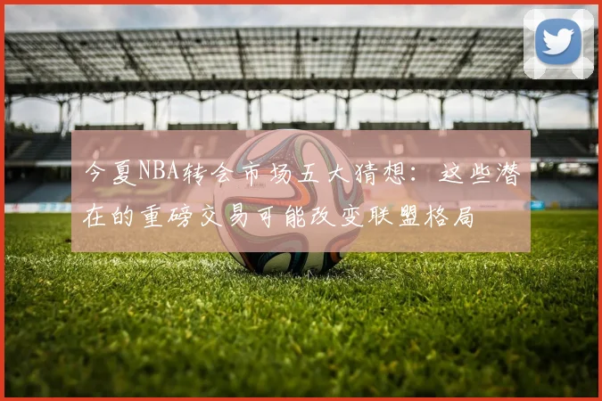 今夏NBA转会市场五大猜想：这些潜在的重磅交易可能改变联盟格局