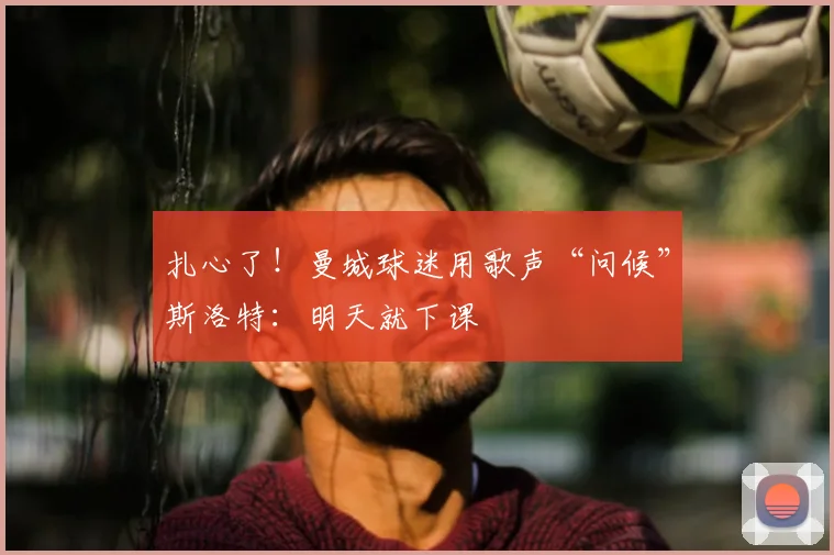 扎心了！曼城球迷用歌声“问候”斯洛特：明天就下课