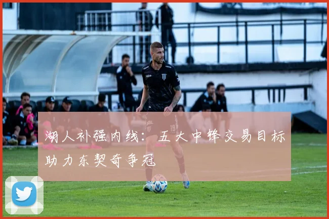 湖人补强内线:五大中锋交易目标助力东契奇争冠