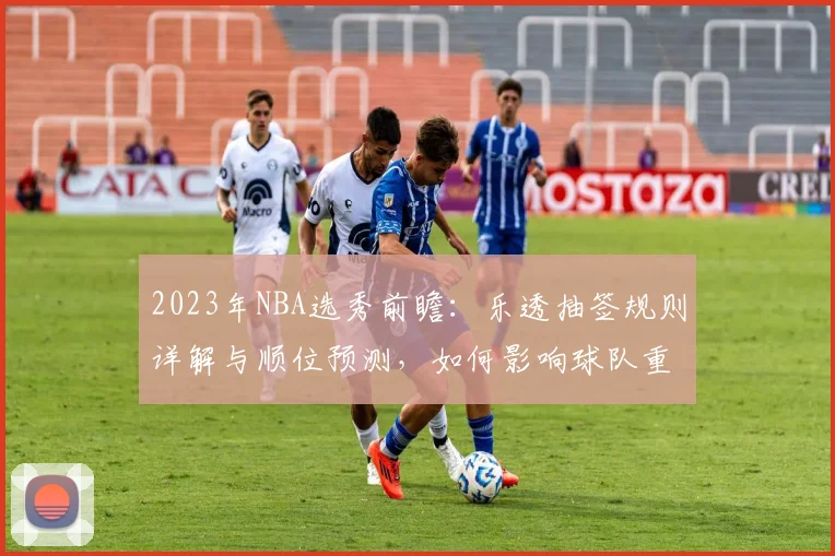 2023年NBA选秀前瞻：乐透抽签规则详解与顺位预测，如何影响球队重建格局