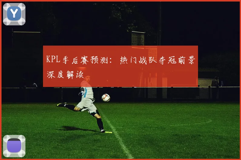 KPL季后赛预测：热门战队夺冠前景深度解读