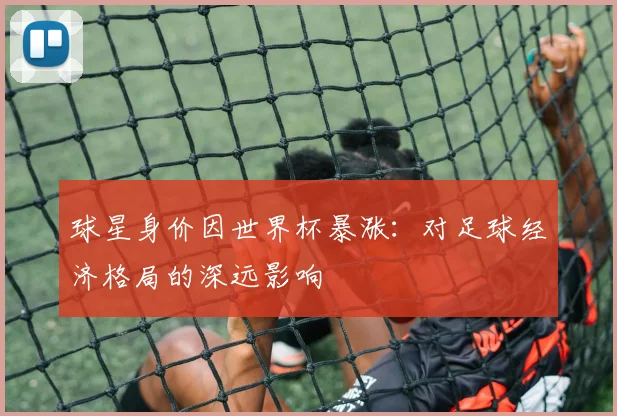 球星身价因世界杯暴涨：对足球经济格局的深远影响