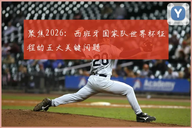 聚焦2026：西班牙国家队世界杯征程的五大关键问题