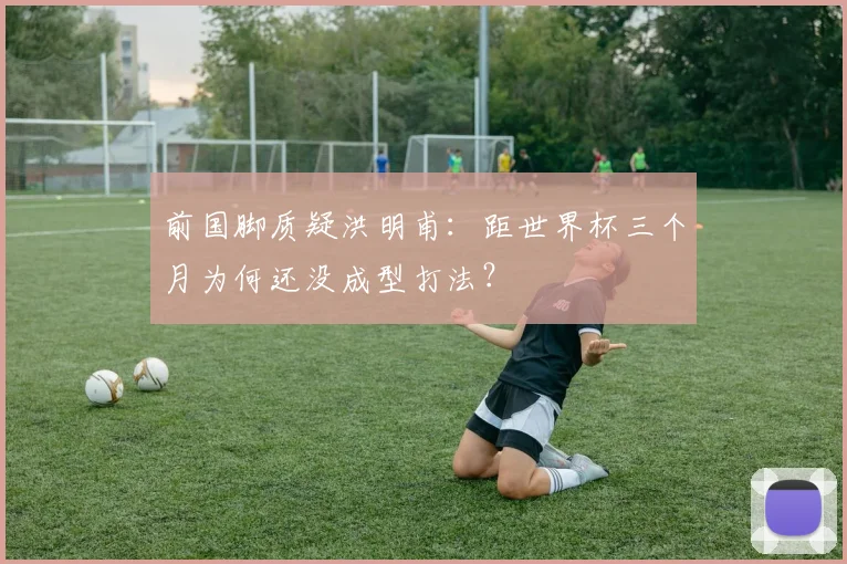 前国脚质疑洪明甫：距世界杯三个月为何还没成型打法？