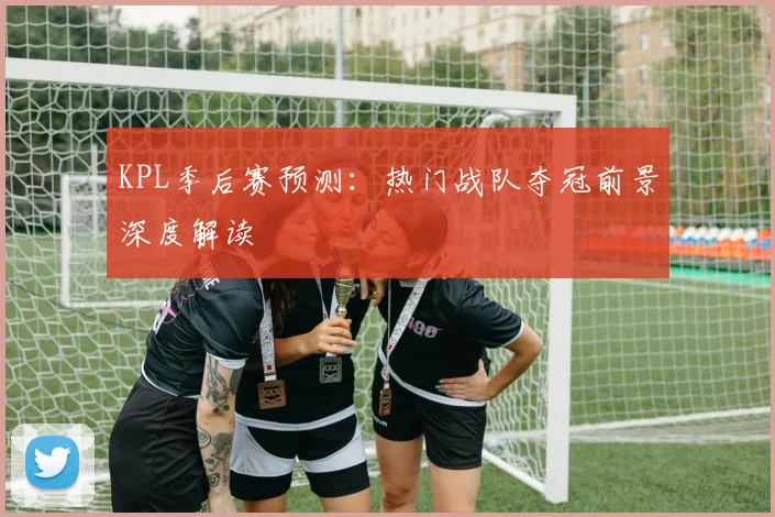 KPL季后赛预测：热门战队夺冠前景深度解读