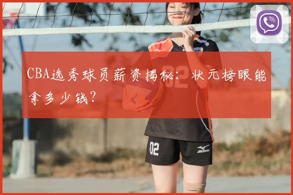 CBA选秀球员薪资揭秘：状元榜眼能拿多少钱？