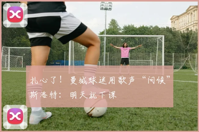 扎心了！曼城球迷用歌声“问候”斯洛特：明天就下课