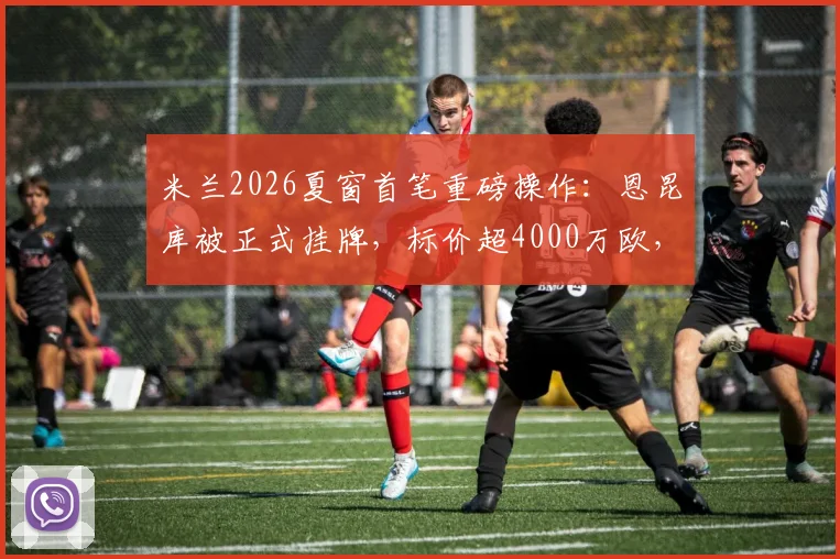 米兰2026夏窗首笔重磅操作：恩昆库被正式挂牌，标价超4000万欧，潜在下家与转会影响深度分析
