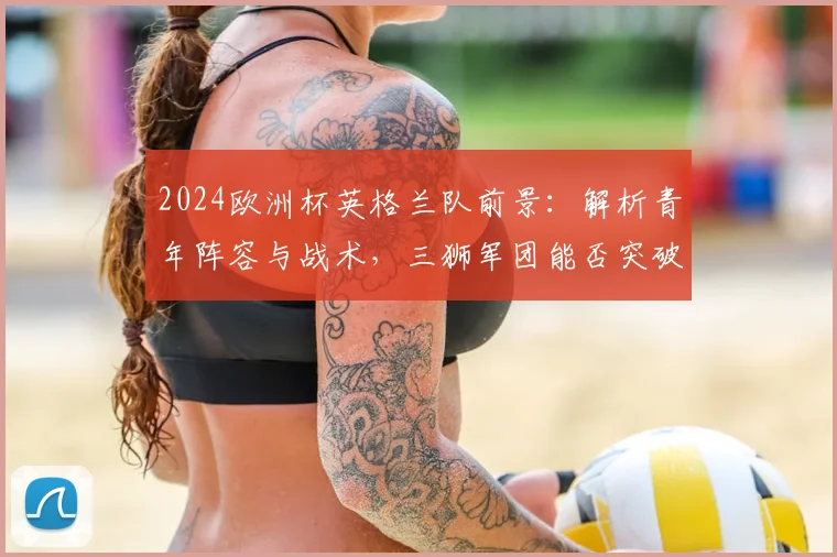 2024欧洲杯英格兰队前景：解析青年阵容与战术，三狮军团能否突破瓶颈？