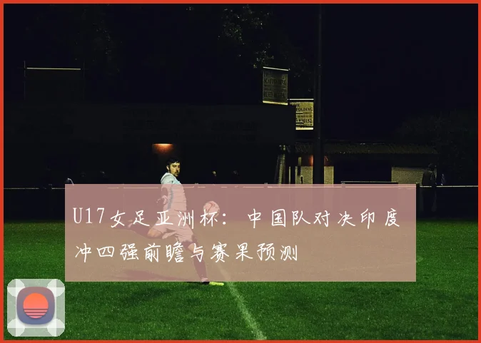 U17女足亚洲杯：中国队对决印度 冲四强前瞻与赛果预测
