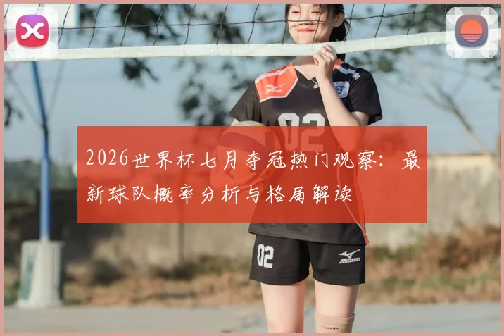 2026世界杯七月夺冠热门观察：最新球队概率分析与格局解读