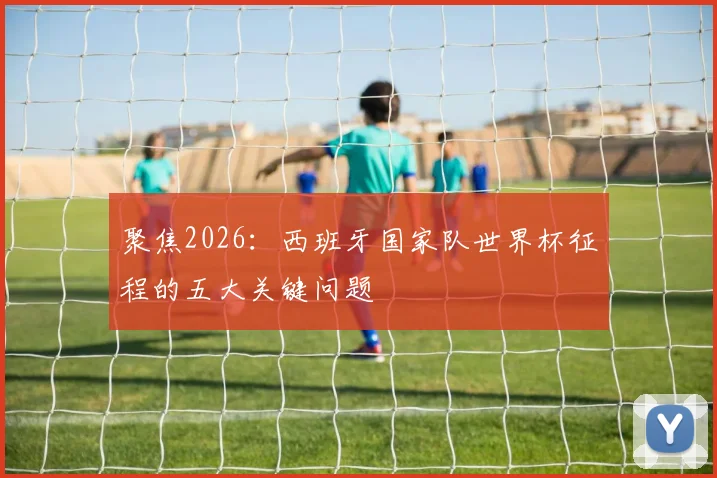 聚焦2026：西班牙国家队世界杯征程的五大关键问题