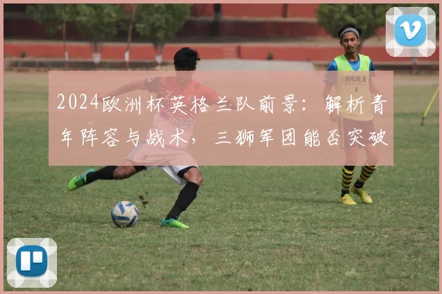 2024欧洲杯英格兰队前景：解析青年阵容与战术，三狮军团能否突破瓶颈？