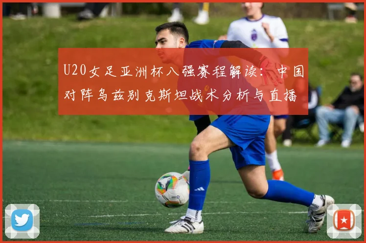 U20女足亚洲杯八强赛程解读：中国对阵乌兹别克斯坦战术分析与直播指南