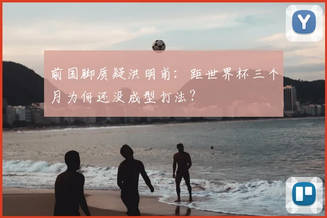 前国脚质疑洪明甫：距世界杯三个月为何还没成型打法？