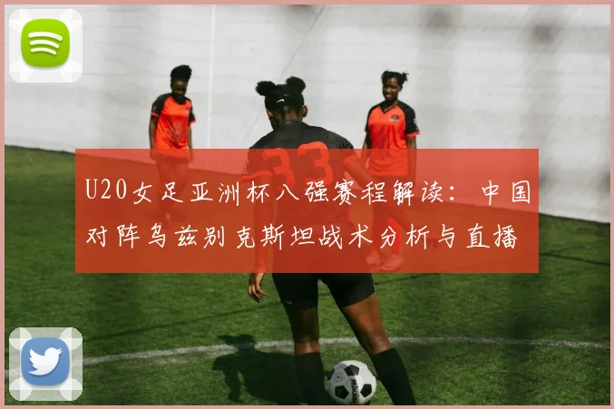 U20女足亚洲杯八强赛程解读：中国对阵乌兹别克斯坦战术分析与直播指南